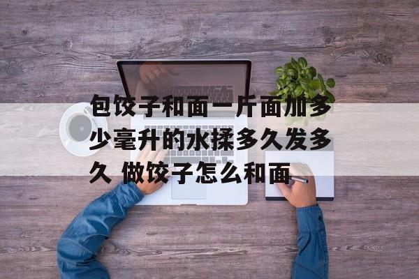包饺子和面一斤面加多少毫升的水揉多久发多久 做饺子怎么和面-第1张图片-
