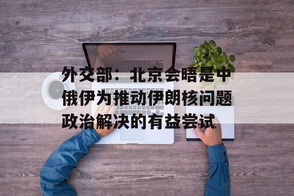 外交部：北京会晤是中俄伊为推动伊朗核问题政治解决的有益尝试-第1张图片-