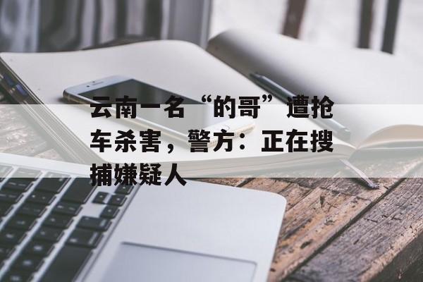 云南一名“的哥”遭抢车杀害，警方：正在搜捕嫌疑人-第1张图片-