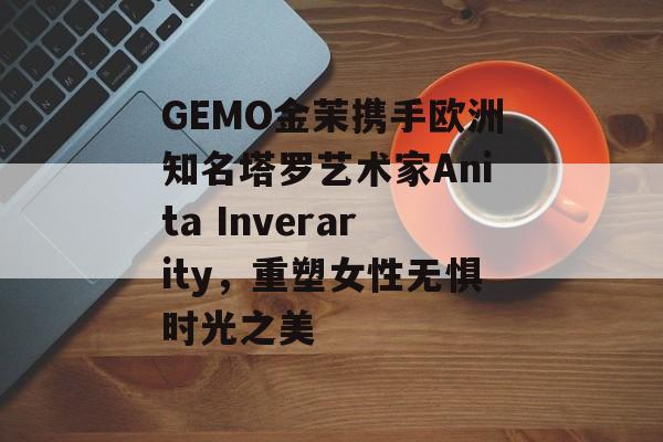 GEMO金茉携手欧洲知名塔罗艺术家Anita Inverarity，重塑女性无惧时光之美-第1张图片-