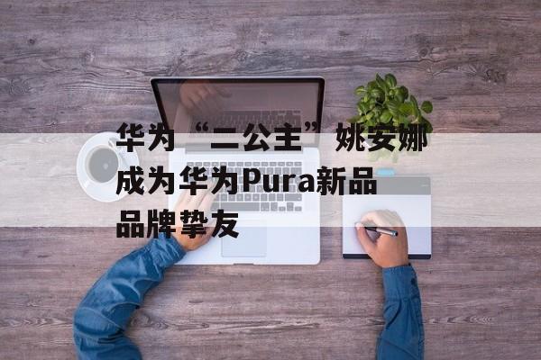 华为“二公主”姚安娜成为华为Pura新品品牌挚友-第1张图片-