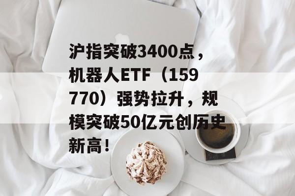 沪指突破3400点，机器人ETF（159770）强势拉升，规模突破50亿元创历史新高！-第1张图片-