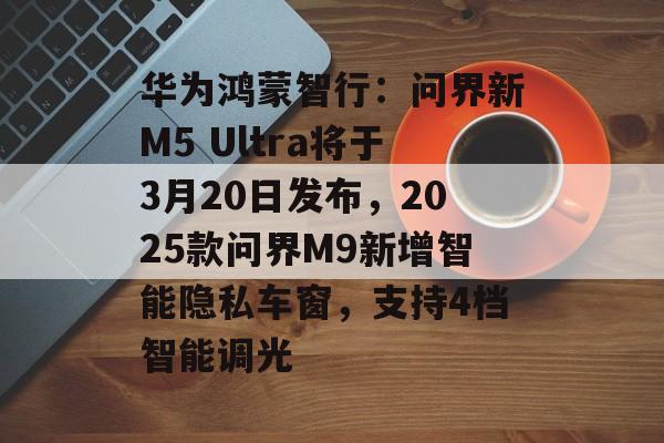 华为鸿蒙智行：问界新M5 Ultra将于3月20日发布，2025款问界M9新增智能隐私车窗，支持4档智能调光-第1张图片-