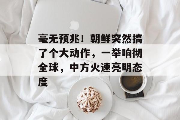 毫无预兆！朝鲜突然搞了个大动作，一举响彻全球，中方火速亮明态度-第1张图片-