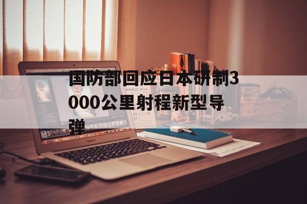 国防部回应日本研制3000公里射程新型导弹-第1张图片-