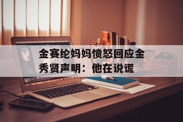 金赛纶妈妈愤怒回应金秀贤声明：他在说谎-第1张图片-
