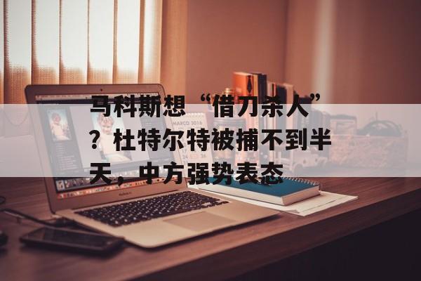 马科斯想“借刀杀人”？杜特尔特被捕不到半天，中方强势表态-第1张图片-