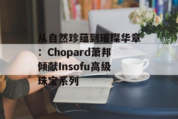从自然珍蕴到璀璨华章：Chopard萧邦倾献Insofu高级珠宝系列-第1张图片-