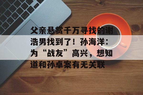 父亲悬赏千万寻找的谢浩男找到了！孙海洋：为“战友”高兴，想知道和孙卓案有无关联-第1张图片-