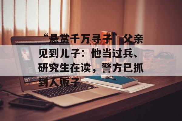 “悬赏千万寻子”父亲见到儿子：他当过兵、研究生在读，警方已抓到人贩子-第1张图片-