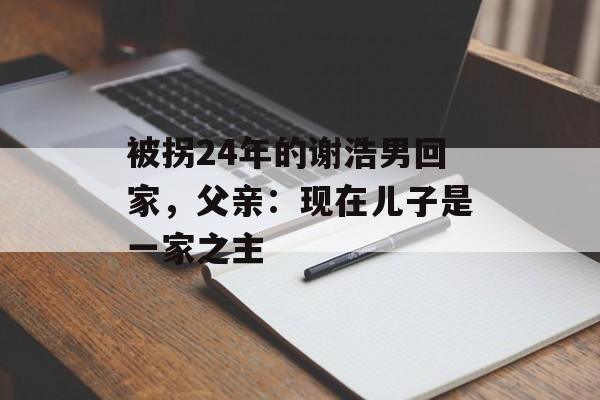被拐24年的谢浩男回家，父亲：现在儿子是一家之主-第1张图片-