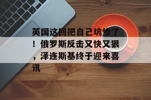 英国这回把自己坑惨了！俄罗斯反击又快又狠，泽连斯基终于迎来喜讯-第1张图片-