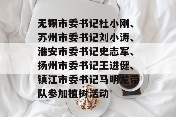 无锡市委书记杜小刚、苏州市委书记刘小涛、淮安市委书记史志军、扬州市委书记王进健、镇江市委书记马明龙带队参加植树活动-第1张图片-