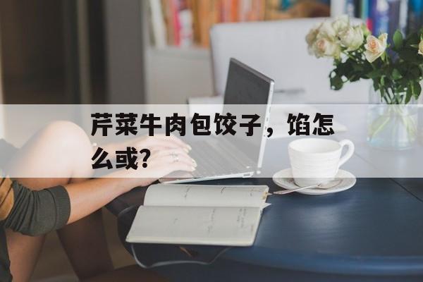 芹菜牛肉包饺子，馅怎么或？-第1张图片-