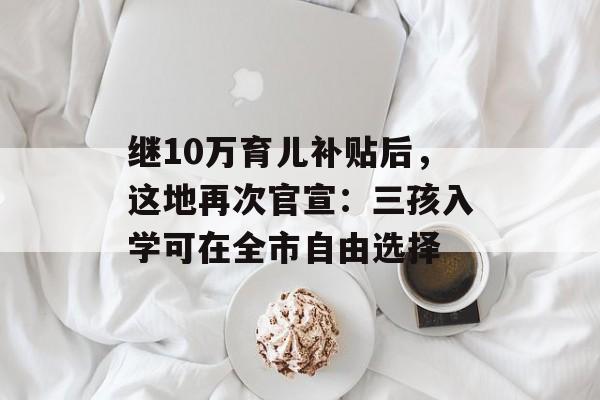 继10万育儿补贴后，这地再次官宣：三孩入学可在全市自由选择-第1张图片-