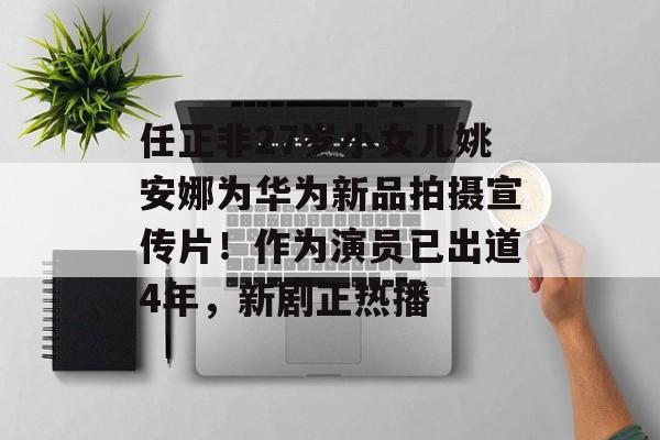 任正非27岁小女儿姚安娜为华为新品拍摄宣传片！作为演员已出道4年，新剧正热播-第1张图片-
