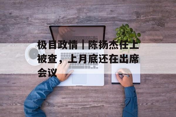 极目政情｜陈扬杰任上被查，上月底还在出席会议-第1张图片-
