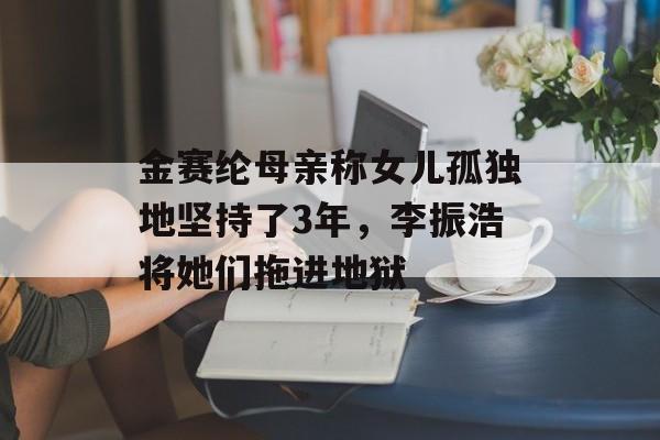 金赛纶母亲称女儿孤独地坚持了3年，李振浩将她们拖进地狱-第1张图片-