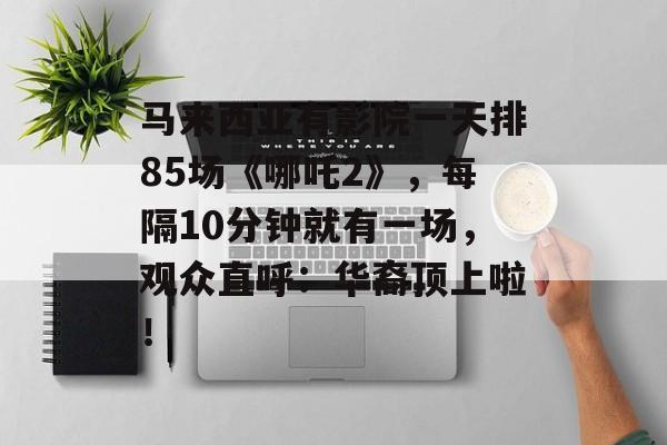 马来西亚有影院一天排85场《哪吒2》，每隔10分钟就有一场，观众直呼：华裔顶上啦！-第1张图片-