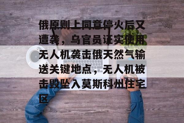 俄原则上同意停火后又遭袭，乌官员证实使用无人机袭击俄天然气输送关键地点，无人机被击毁坠入莫斯科州住宅区-第1张图片-