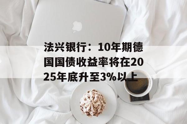 法兴银行：10年期德国国债收益率将在2025年底升至3%以上-第1张图片-