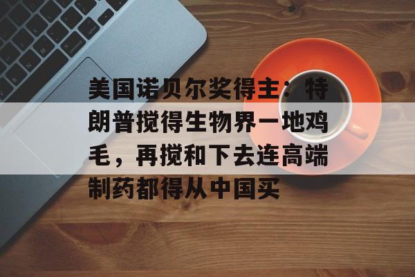 美国诺贝尔奖得主：特朗普搅得生物界一地鸡毛，再搅和下去连高端制药都得从中国买-第1张图片-