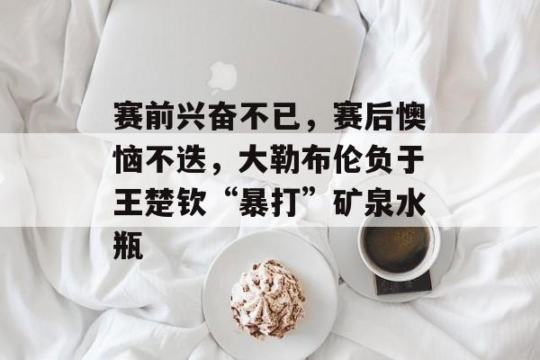 赛前兴奋不已，赛后懊恼不迭，大勒布伦负于王楚钦“暴打”矿泉水瓶-第1张图片-