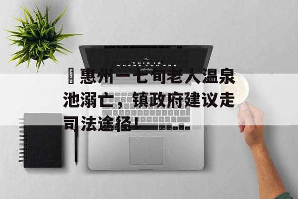 ​惠州一七旬老人温泉池溺亡，镇政府建议走司法途径！-第1张图片-