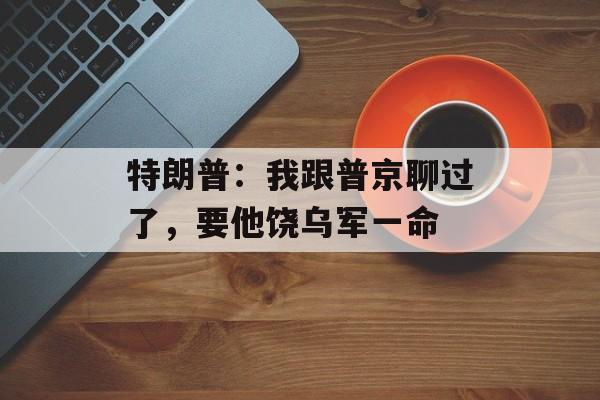 特朗普：我跟普京聊过了，要他饶乌军一命-第1张图片-