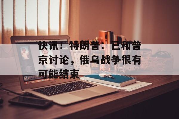 快讯！特朗普：已和普京讨论，俄乌战争很有可能结束-第1张图片-