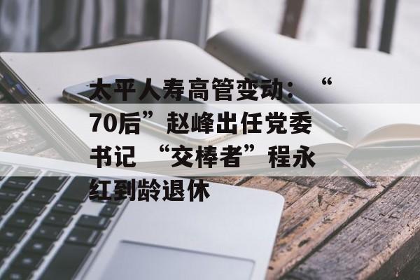 太平人寿高管变动：“70后”赵峰出任党委书记 “交棒者”程永红到龄退休-第1张图片-