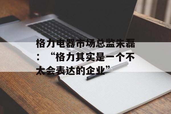 格力电器市场总监朱磊：“格力其实是一个不太会表达的企业”-第1张图片-