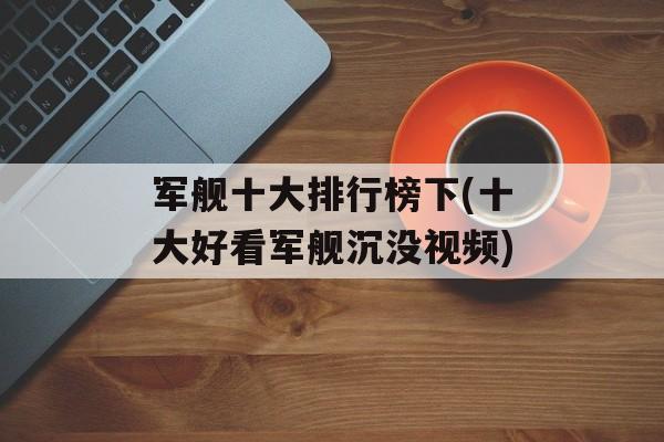 军舰十大排行榜下(十大好看军舰沉没视频)-第1张图片-