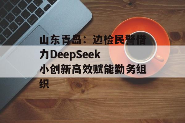 山东青岛：边检民警借力DeepSeek 小创新高效赋能勤务组织-第1张图片-