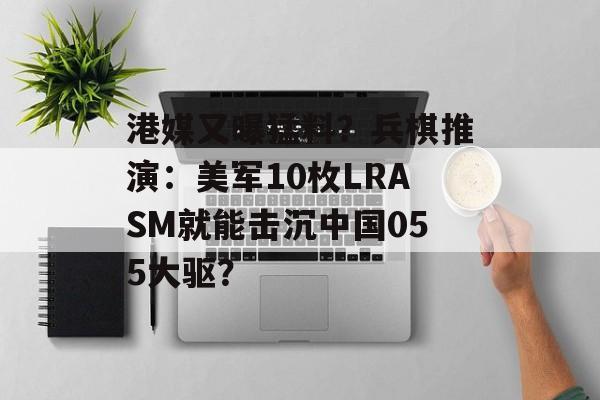 港媒又曝猛料？兵棋推演：美军10枚LRASM就能击沉中国055大驱？-第1张图片-