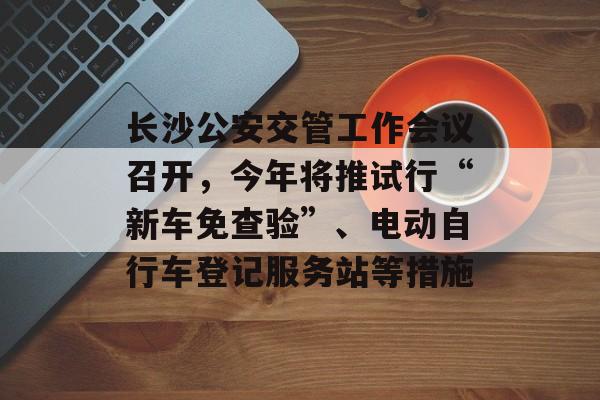 长沙公安交管工作会议召开，今年将推试行“新车免查验”、电动自行车登记服务站等措施-第1张图片-