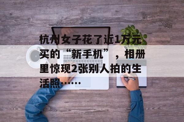 杭州女子花了近1万元买的“新手机”，相册里惊现2张别人拍的生活照……-第1张图片-
