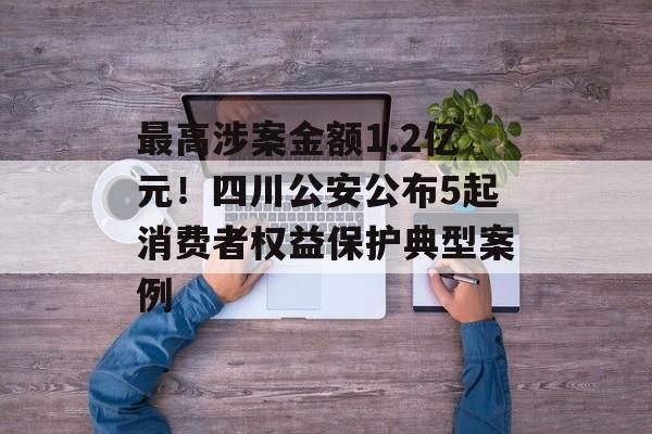 最高涉案金额1.2亿元！四川公安公布5起消费者权益保护典型案例-第1张图片-