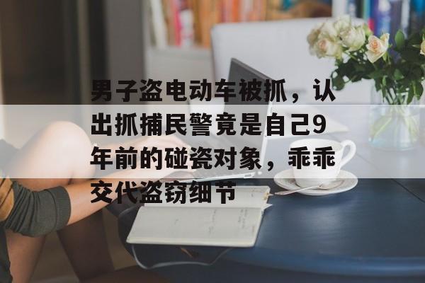 男子盗电动车被抓，认出抓捕民警竟是自己9年前的碰瓷对象，乖乖交代盗窃细节-第1张图片-