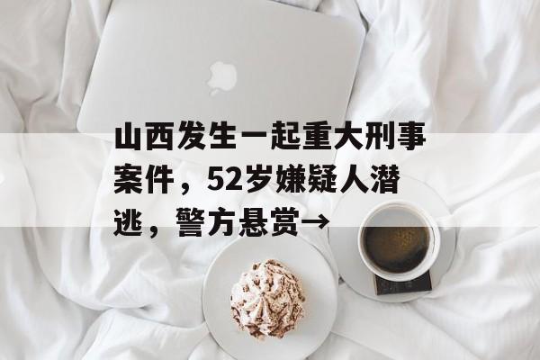 山西发生一起重大刑事案件，52岁嫌疑人潜逃，警方悬赏→-第1张图片-