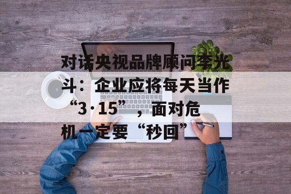 对话央视品牌顾问李光斗：企业应将每天当作“3·15”，面对危机一定要“秒回”-第1张图片-