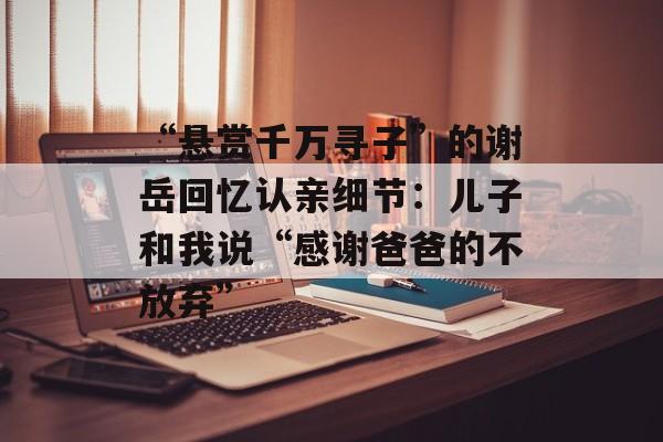 “悬赏千万寻子”的谢岳回忆认亲细节：儿子和我说“感谢爸爸的不放弃”-第1张图片-