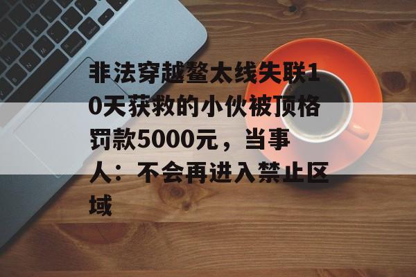 非法穿越鳌太线失联10天获救的小伙被顶格罚款5000元，当事人：不会再进入禁止区域-第1张图片-