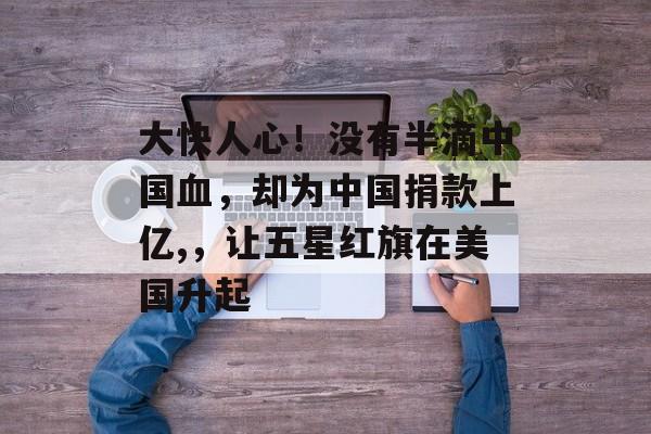 大快人心！没有半滴中国血，却为中国捐款上亿,，让五星红旗在美国升起-第1张图片-
