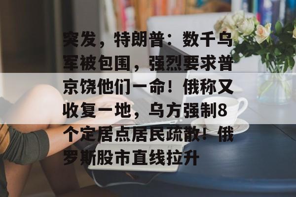 突发，特朗普：数千乌军被包围，强烈要求普京饶他们一命！俄称又收复一地，乌方强制8个定居点居民疏散！俄罗斯股市直线拉升-第1张图片-