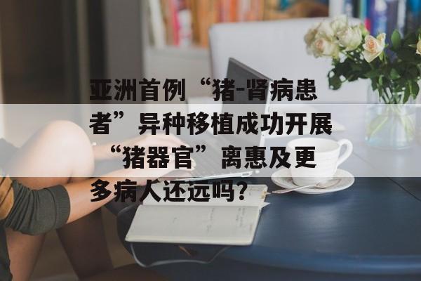 亚洲首例“猪－肾病患者”异种移植成功开展 “猪器官”离惠及更多病人还远吗？-第1张图片-