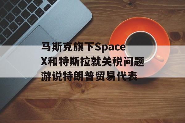 马斯克旗下SpaceX和特斯拉就关税问题游说特朗普贸易代表-第1张图片-