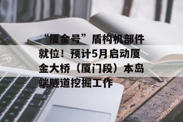“厦金号”盾构机部件就位！预计5月启动厦金大桥（厦门段）本岛端隧道挖掘工作-第1张图片-