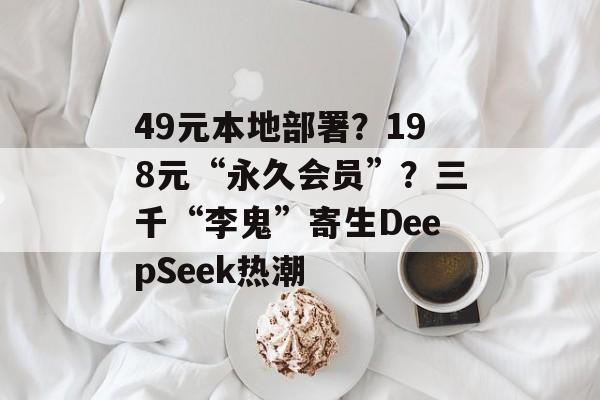 49元本地部署？198元“永久会员”？三千“李鬼”寄生DeepSeek热潮-第1张图片-