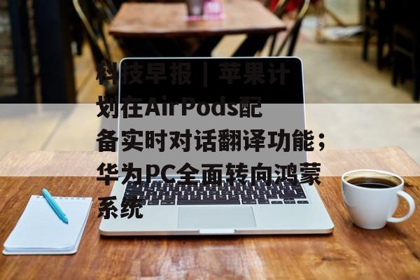 科技早报 | 苹果计划在AirPods配备实时对话翻译功能；华为PC全面转向鸿蒙系统-第1张图片-